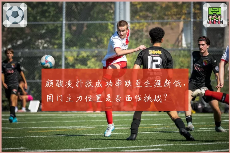 颜骏凌扑救成功率跌至生涯新低，国门主力位置是否面临挑战？