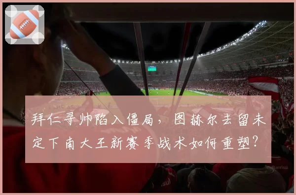 拜仁寻帅陷入僵局，图赫尔去留未定下南大王新赛季战术如何重塑？
