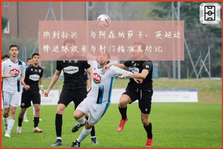 热刺孙兴慜与阿森纳萨卡，英超边锋进球效率与射门精准度对比