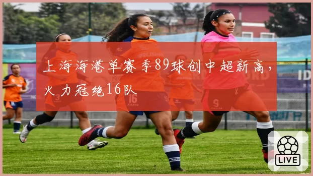 上海海港单赛季89球创中超新高，火力冠绝16队