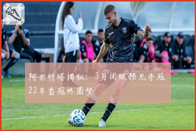 阿尔特塔揭秘：3月闭眼预见夺冠 22年首冠终圆梦