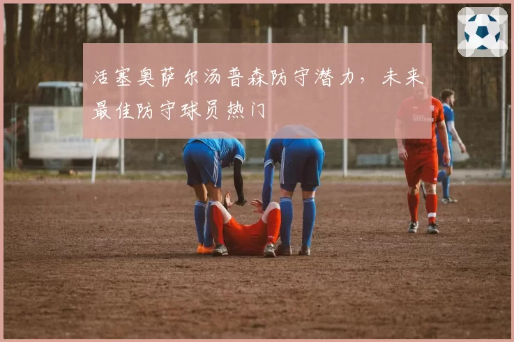 活塞奥萨尔汤普森防守潜力,未来最佳防守球员热门