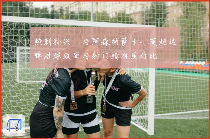 热刺孙兴慜与阿森纳萨卡，英超边锋进球效率与射门精准度对比