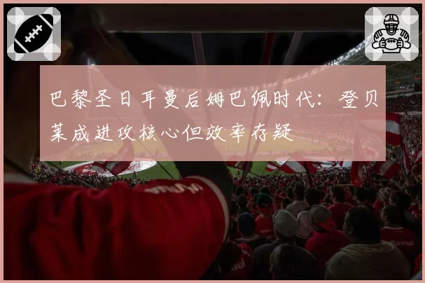 巴黎圣日耳曼后姆巴佩时代：登贝莱成进攻核心但效率存疑