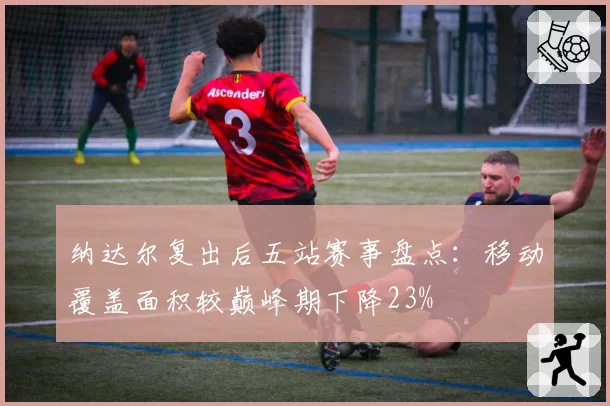 纳达尔复出后五站赛事盘点：移动覆盖面积较巅峰期下降23%