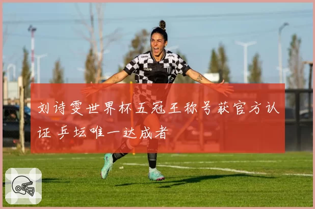 刘诗雯世界杯五冠王称号获官方认证 乒坛唯一达成者