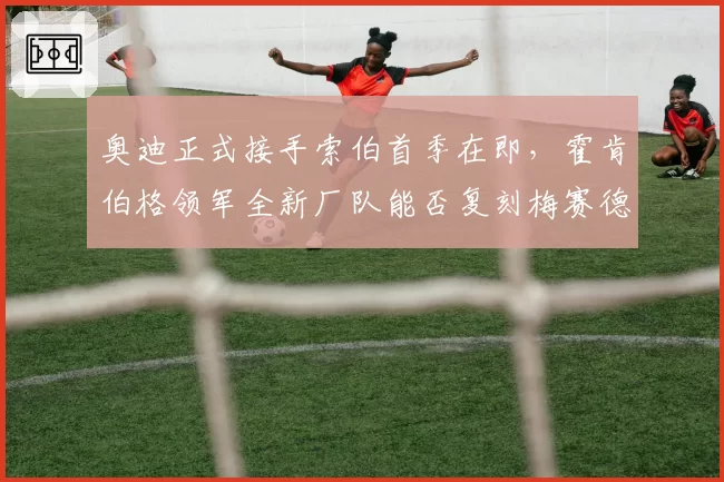 奥迪正式接手索伯首季在即，霍肯伯格领军全新厂队能否复刻梅赛德斯式奇迹？