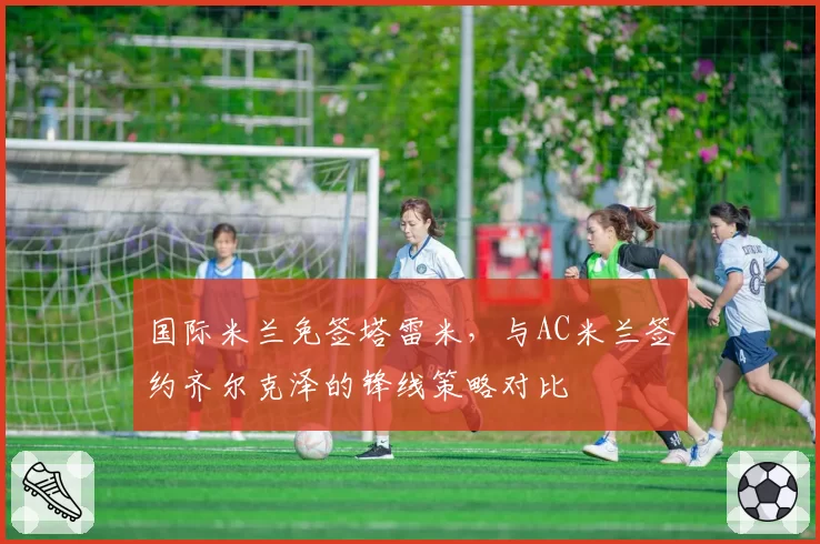 国际米兰免签塔雷米，与AC米兰签约齐尔克泽的锋线策略对比