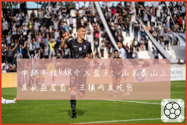中超半程VAR介入盘点：山东泰山三度获益居首，三镇两度吃亏