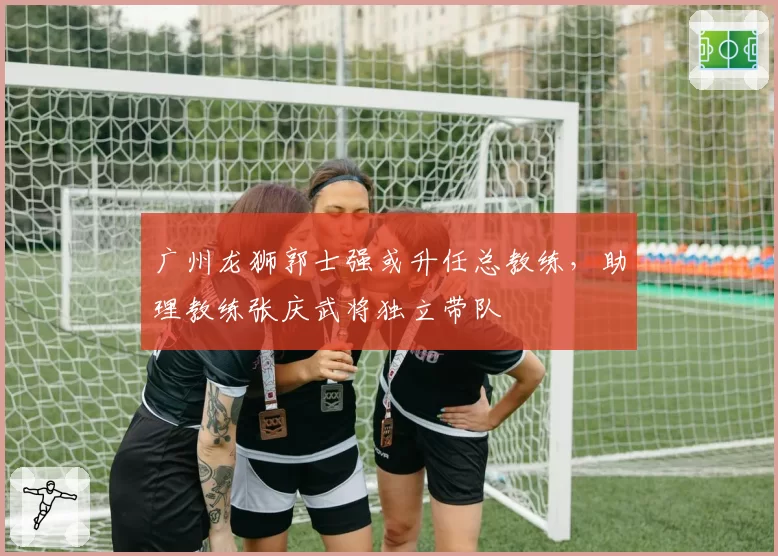 广州龙狮郭士强或升任总教练，助理教练张庆武将独立带队