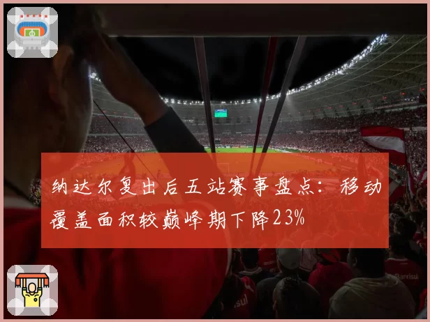 纳达尔复出后五站赛事盘点：移动覆盖面积较巅峰期下降23%