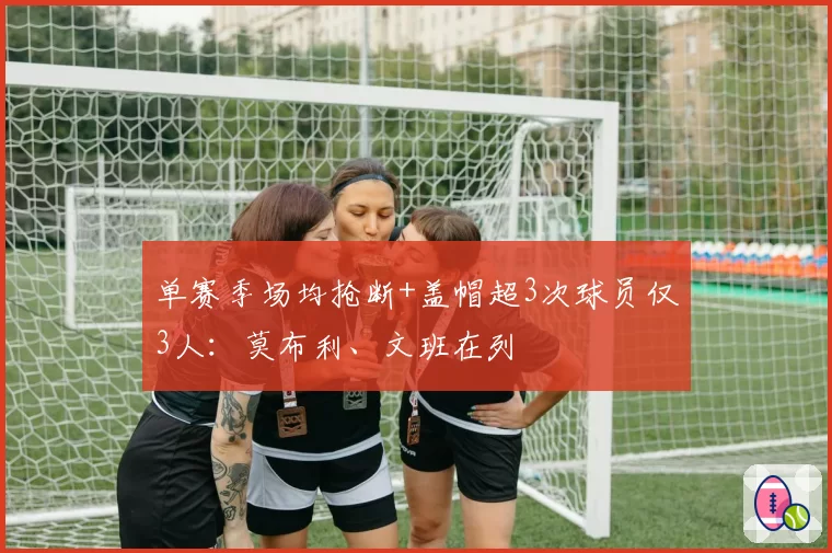 单赛季场均抢断+盖帽超3次球员仅3人：莫布利、文班在列