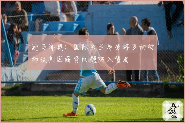 迪马济奥:国际米兰与劳塔罗的续约谈判因薪资问题陷入僵局