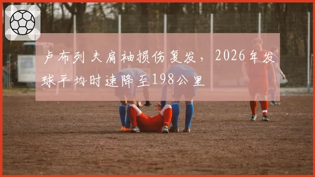 卢布列夫肩袖损伤复发，2026年发球平均时速降至198公里