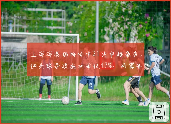 上海海港场均传中21次中超最多，但头球争顶成功率仅47%，两翼齐飞战术效率待提升