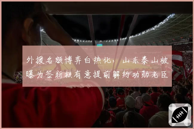 外援名额博弈白热化，山东泰山被曝为签新核有意提前解约功勋老臣