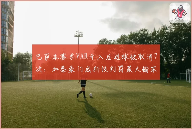 巴萨本赛季VAR介入后进球被取消7次，加泰豪门成科技判罚最大输家
