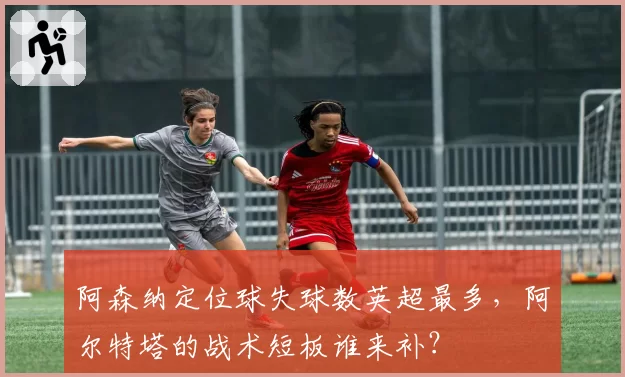 阿森纳定位球失球数英超最多，阿尔特塔的战术短板谁来补？