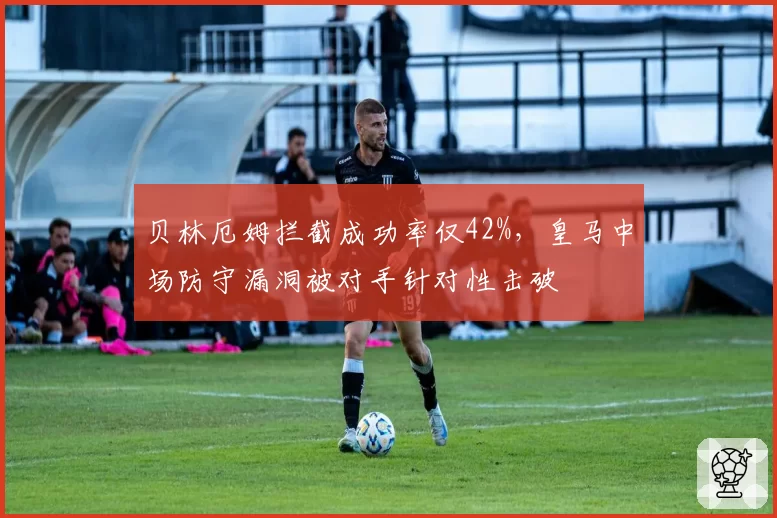 贝林厄姆拦截成功率仅42%，皇马中场防守漏洞被对手针对性击破