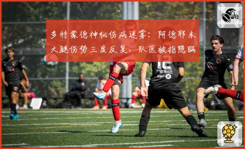 多特蒙德神秘伤病迷雾:阿德耶米大腿伤势三度反复,队医被指隐瞒真实报告