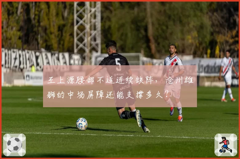 王上源腰部不适连续缺阵，沧州雄狮的中场屏障还能支撑多久？
