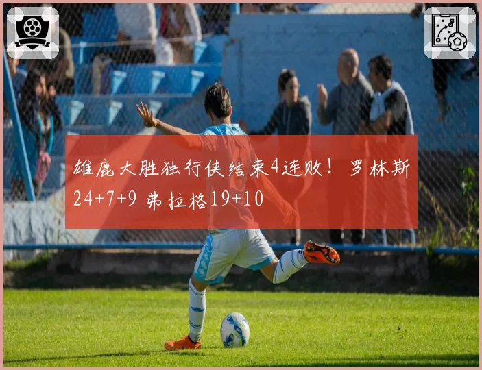 雄鹿大胜独行侠结束4连败!罗林斯24+7+9 弗拉格19+10