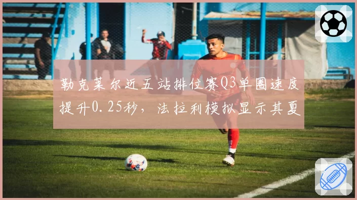 勒克莱尔近五站排位赛Q3单圈速度提升0.25秒，法拉利模拟显示其夏休后有望反超维斯塔潘？