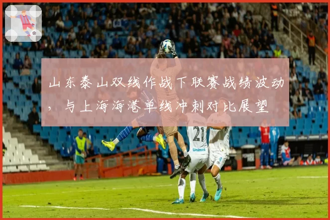 山东泰山双线作战下联赛战绩波动,与上海海港单线冲刺对比展望