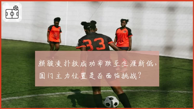 颜骏凌扑救成功率跌至生涯新低，国门主力位置是否面临挑战？