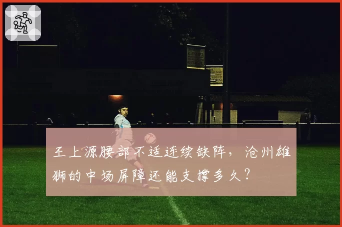 王上源腰部不适连续缺阵，沧州雄狮的中场屏障还能支撑多久？