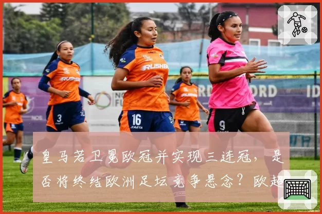 皇马若卫冕欧冠并实现三连冠，是否将终结欧洲足坛竞争悬念？欧超联赛阴影下改制呼声再起