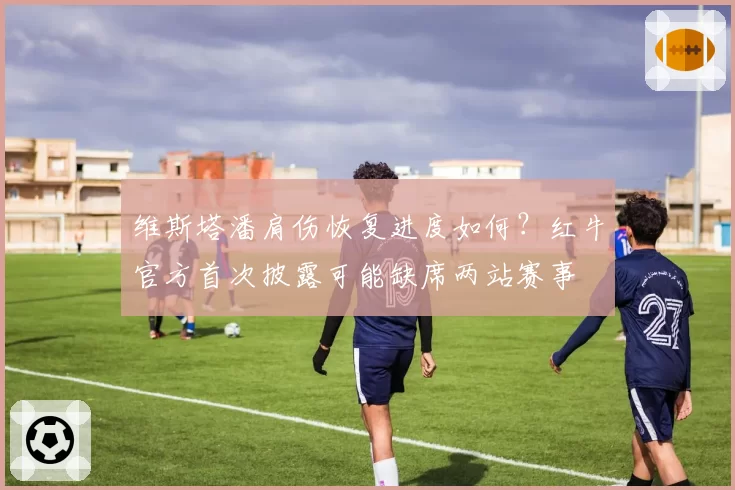 维斯塔潘肩伤恢复进度如何？红牛官方首次披露可能缺席两站赛事