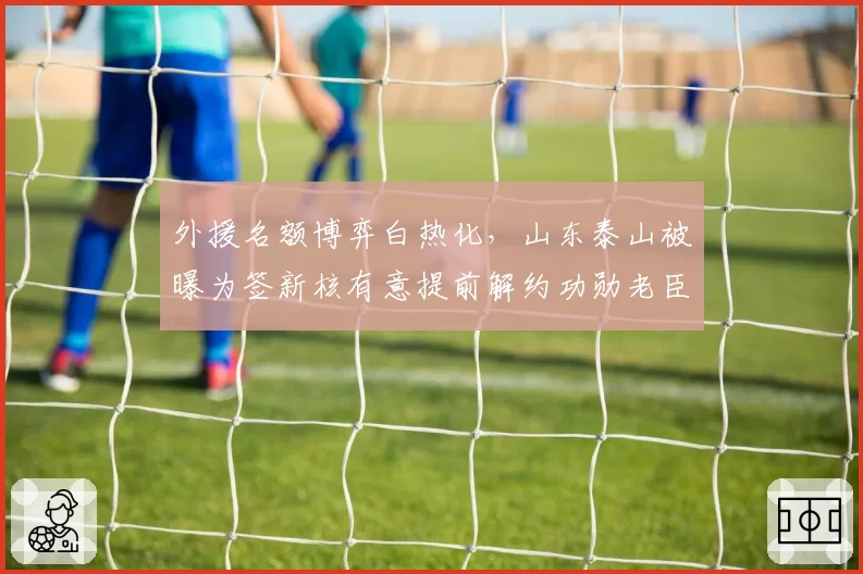 外援名额博弈白热化，山东泰山被曝为签新核有意提前解约功勋老臣