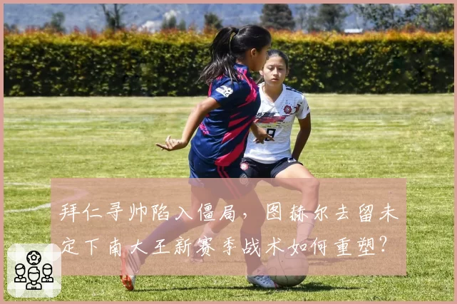拜仁寻帅陷入僵局，图赫尔去留未定下南大王新赛季战术如何重塑？