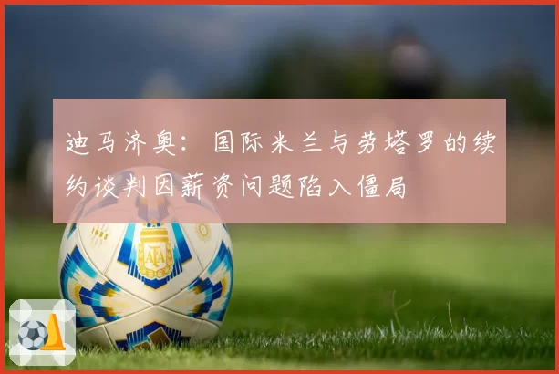 迪马济奥:国际米兰与劳塔罗的续约谈判因薪资问题陷入僵局