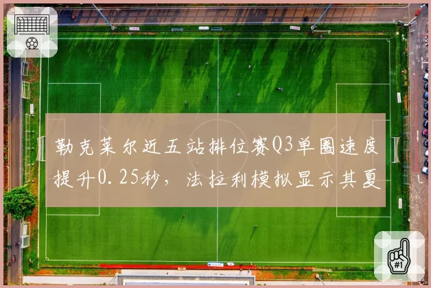 勒克莱尔近五站排位赛Q3单圈速度提升0.25秒，法拉利模拟显示其夏休后有望反超维斯塔潘？