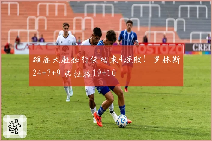 雄鹿大胜独行侠结束4连败!罗林斯24+7+9 弗拉格19+10