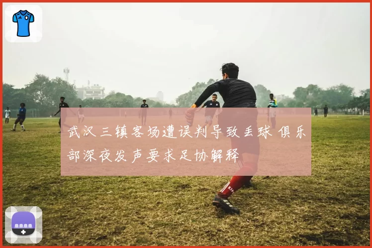 武汉三镇客场遭误判导致丢球 俱乐部深夜发声要求足协解释