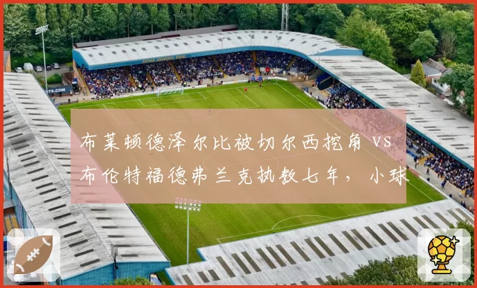 布莱顿德泽尔比被切尔西挖角 vs 布伦特福德弗兰克执教七年，小球会抵御豪门挖角策略