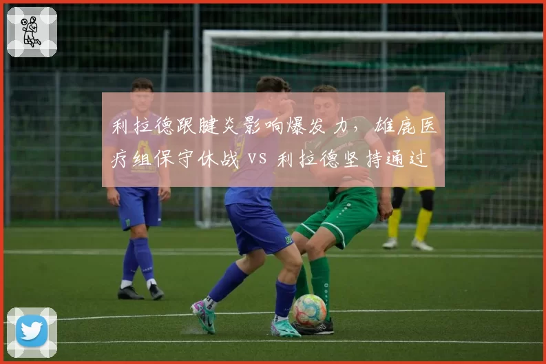 利拉德跟腱炎影响爆发力，雄鹿医疗组保守休战 vs 利拉德坚持通过比赛恢复状态
