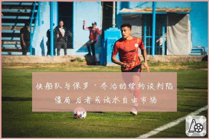 快船队与保罗·乔治的续约谈判陷入僵局 后者或试水自由市场