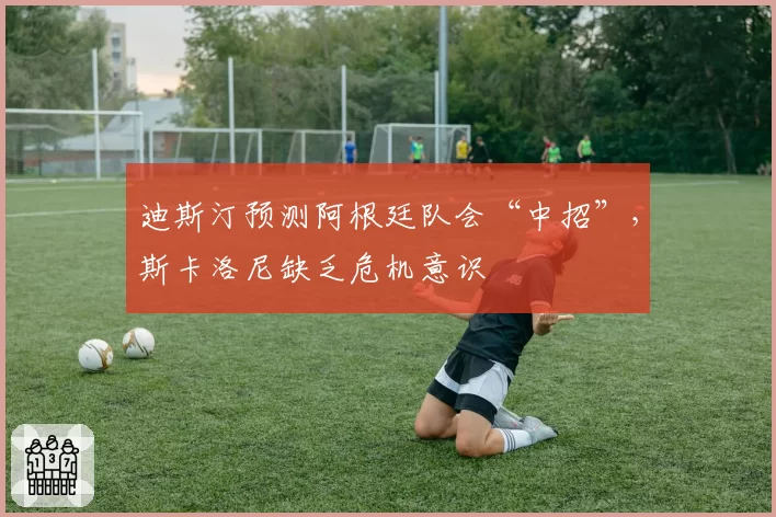迪斯汀预测阿根廷队会“中招”,斯卡洛尼缺乏危机意识