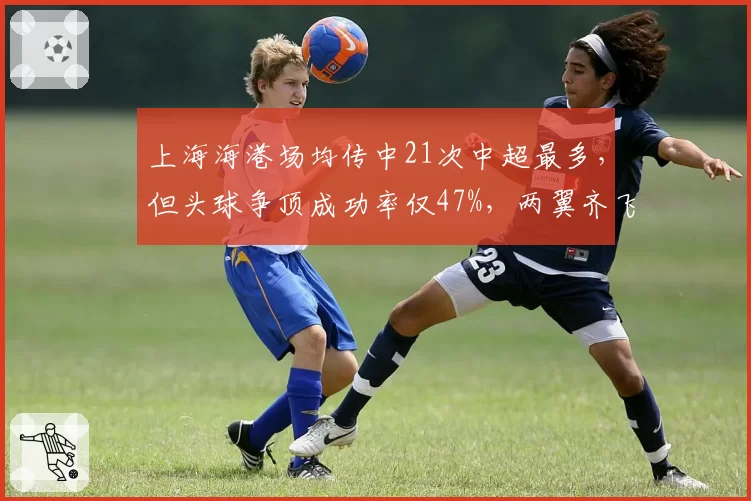 上海海港场均传中21次中超最多，但头球争顶成功率仅47%，两翼齐飞战术效率待提升