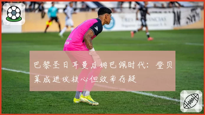巴黎圣日耳曼后姆巴佩时代：登贝莱成进攻核心但效率存疑