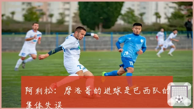 阿利松：摩洛哥的进球是巴西队的集体失误