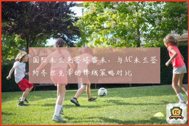 国际米兰免签塔雷米，与AC米兰签约齐尔克泽的锋线策略对比