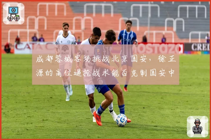 成都蓉城客场挑战北京国安，徐正源的高位逼抢战术能否克制国安中场？