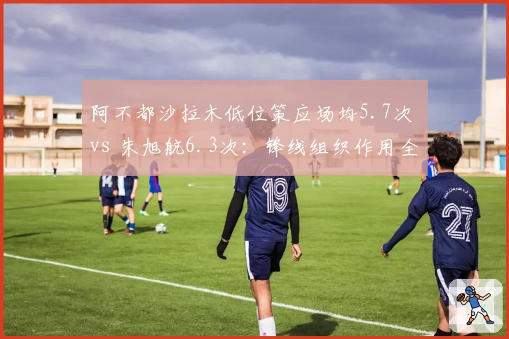 阿不都沙拉木低位策应场均5.7次 vs 朱旭航6.3次：锋线组织作用全方位对比