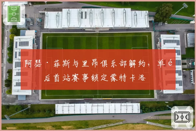 阿瑟·菲斯与里昂俱乐部解约，单飞后首站赛事锁定蒙特卡洛