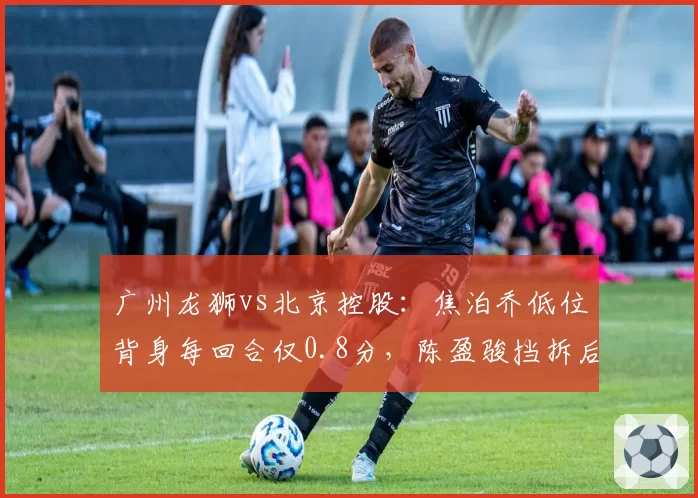 广州龙狮vs北京控股：焦泊乔低位背身每回合仅0.8分，陈盈骏挡拆后急停跳投命中率创新低